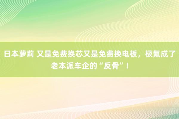日本萝莉 又是免费换芯又是免费换电板，极氪成了老本派车企的“反骨”！
