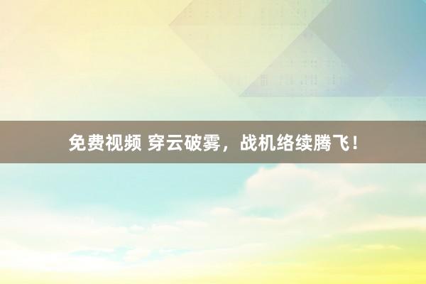 免费视频 穿云破雾，战机络续腾飞！