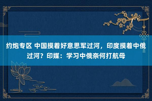 约炮专区 中国摸着好意思军过河，印度摸着中俄过河？印媒：学习中俄奈何打航母
