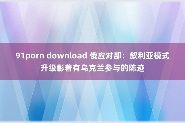 91porn download 俄应对部：叙利亚模式升级彰着有乌克兰参与的陈迹