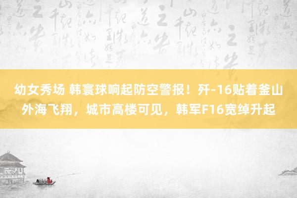 幼女秀场 韩寰球响起防空警报！歼-16贴着釜山外海飞翔，城市高楼可见，韩军F16宽绰升起