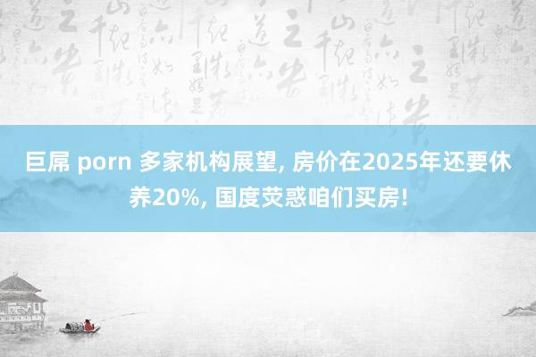 巨屌 porn 多家机构展望， 房价在2025年还要休养20%， 国度荧惑咱们买房!