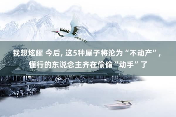 我想炫耀 今后， 这5种屋子将沦为“不动产”， 懂行的东说念主齐在偷偷“动手”了