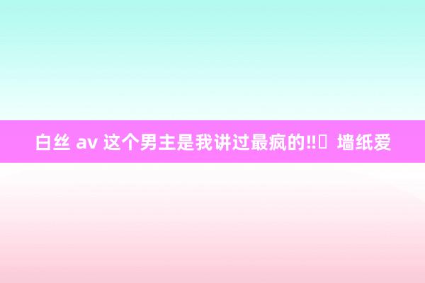 白丝 av 这个男主是我讲过最疯的‼️墙纸爱