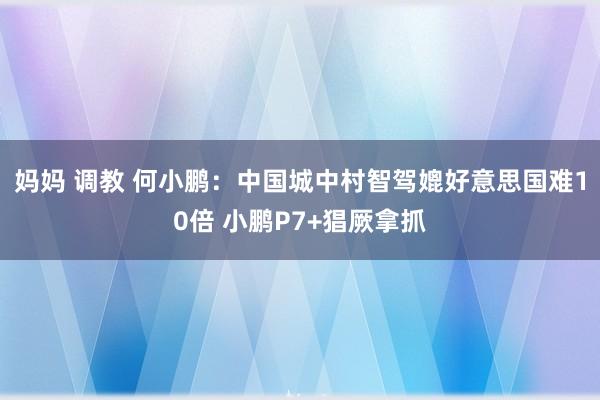 妈妈 调教 何小鹏：中国城中村智驾媲好意思国难10倍 小鹏P7+猖厥拿抓