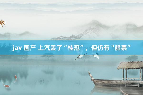 jav 国产 上汽丢了“桂冠”，但仍有“船票”