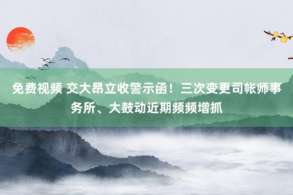 免费视频 交大昂立收警示函！三次变更司帐师事务所、大鼓动近期频频增抓