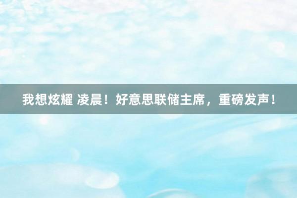 我想炫耀 凌晨！好意思联储主席，重磅发声！