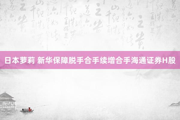 日本萝莉 新华保障脱手合手续增合手海通证券H股