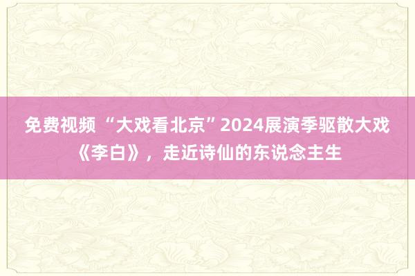 免费视频 “大戏看北京”2024展演季驱散大戏《李白》，走近诗仙的东说念主生