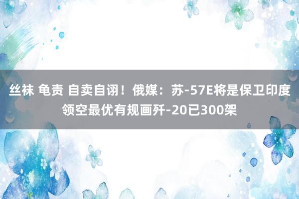 丝袜 龟责 自卖自诩！俄媒：苏-57E将是保卫印度领空最优有规画歼-20已300架