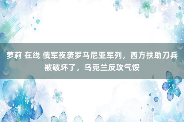 萝莉 在线 俄军夜袭罗马尼亚军列，西方扶助刀兵被破坏了，乌克兰反攻气馁