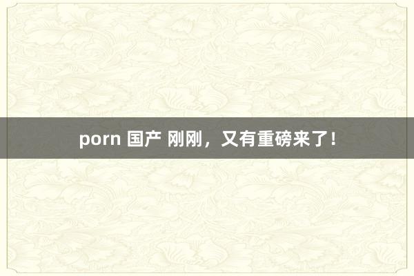 porn 国产 刚刚，又有重磅来了！