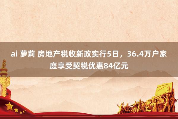 ai 萝莉 房地产税收新政实行5日，36.4万户家庭享受契税优惠84亿元