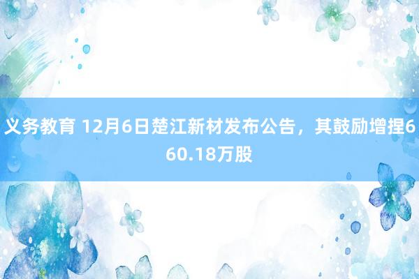 义务教育 12月6日楚江新材发布公告，其鼓励增捏660.18万股