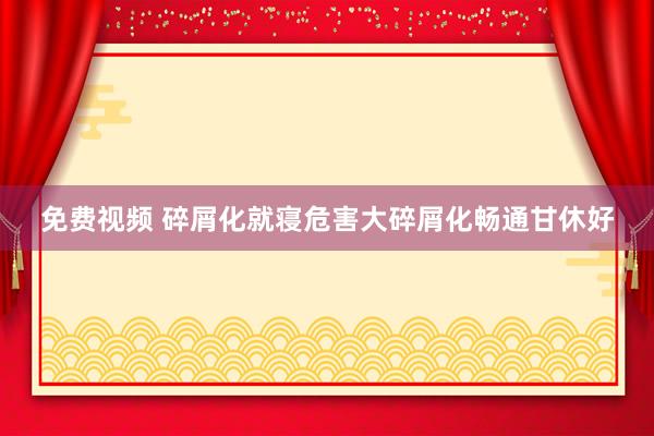 免费视频 碎屑化就寝危害大碎屑化畅通甘休好