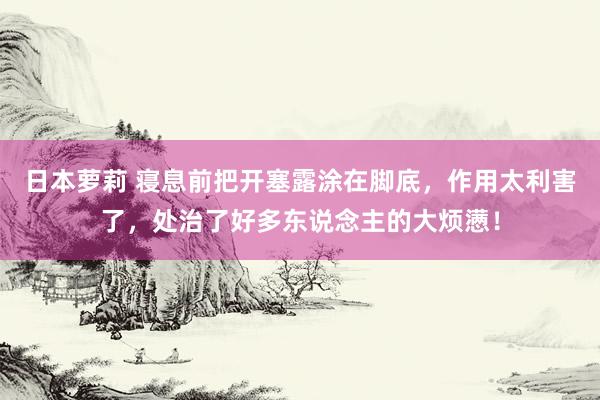 日本萝莉 寝息前把开塞露涂在脚底，作用太利害了，处治了好多东说念主的大烦懑！