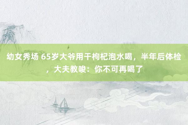 幼女秀场 65岁大爷用干枸杞泡水喝，半年后体检，大夫教唆：你不可再喝了