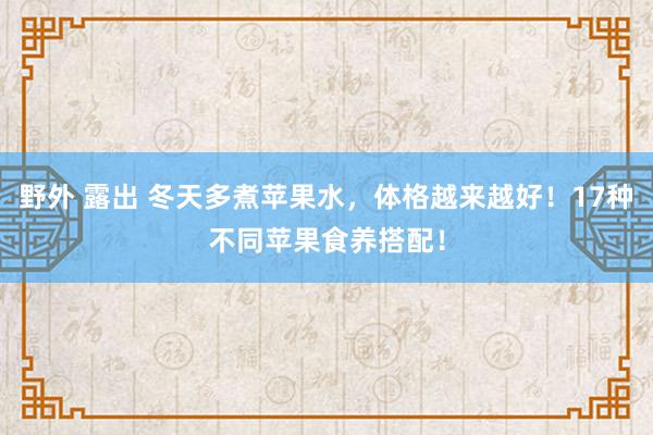 野外 露出 冬天多煮苹果水，体格越来越好！17种不同苹果食养搭配！