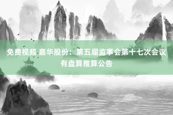 免费视频 嘉华股份：第五届监事会第十七次会议有盘算推算公告