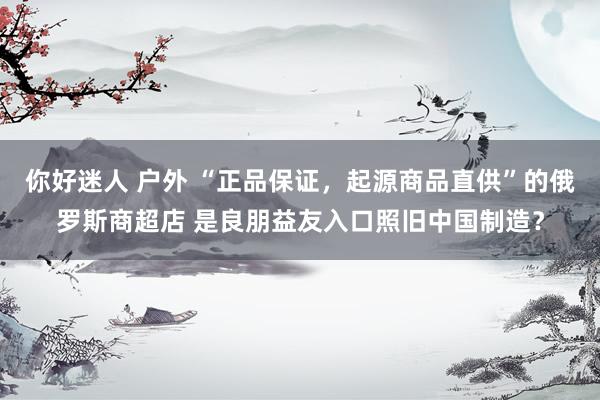 你好迷人 户外 “正品保证，起源商品直供”的俄罗斯商超店 是良朋益友入口照旧中国制造？