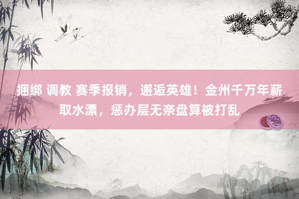 捆绑 调教 赛季报销，邂逅英雄！金州千万年薪取水漂，惩办层无奈盘算被打乱