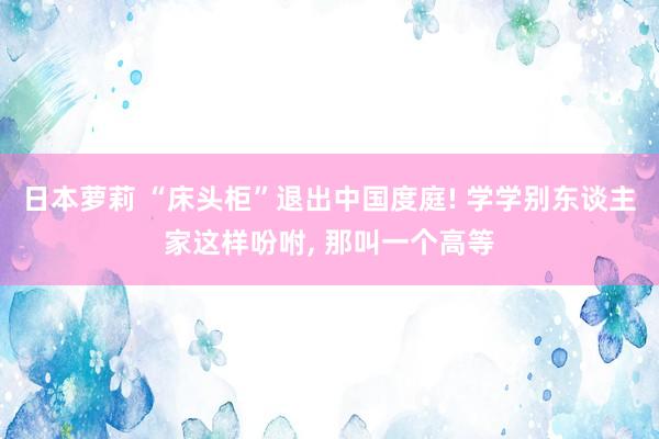 日本萝莉 “床头柜”退出中国度庭! 学学别东谈主家这样吩咐， 那叫一个高等