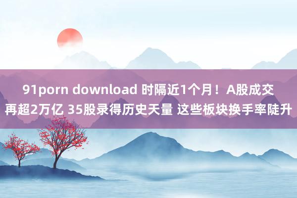 91porn download 时隔近1个月！A股成交再超2万亿 35股录得历史天量 这些板块换手率陡升