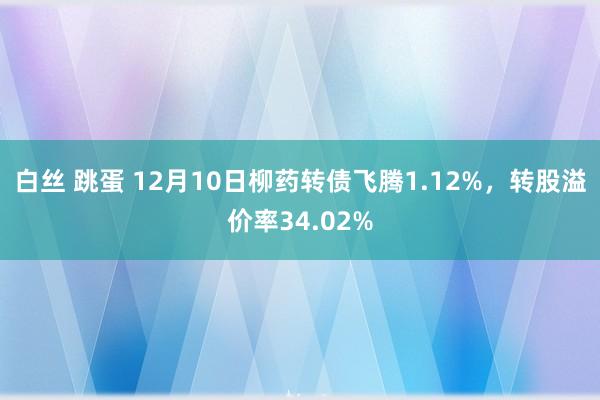 白丝 跳蛋 12月10日柳药转债飞腾1.12%，转股溢价率34.02%