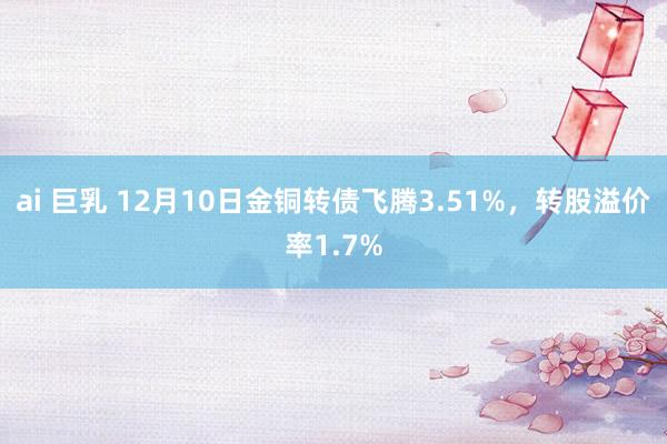 ai 巨乳 12月10日金铜转债飞腾3.51%，转股溢价率1.7%