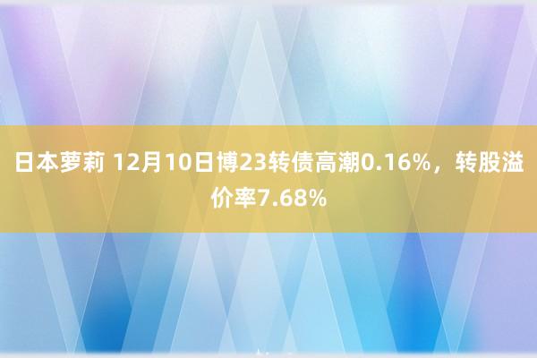 日本萝莉 12月10日博23转债高潮0.16%，转股溢价率7.68%
