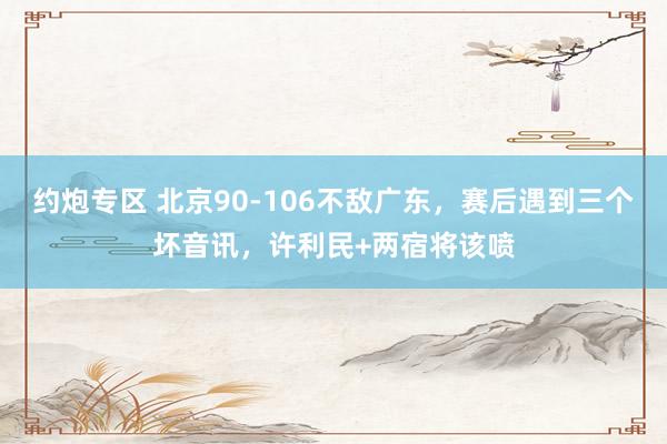 约炮专区 北京90-106不敌广东，赛后遇到三个坏音讯，许利民+两宿将该喷