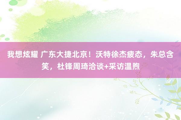 我想炫耀 广东大捷北京！沃特徐杰疲态，朱总含笑，杜锋周琦洽谈+采访温煦