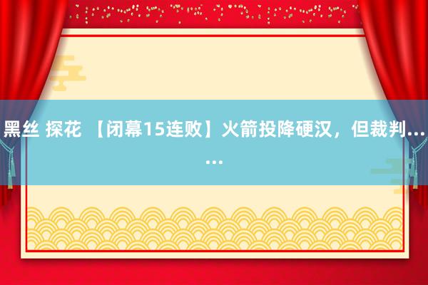 黑丝 探花 【闭幕15连败】火箭投降硬汉，但裁判......
