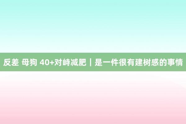 反差 母狗 40+对峙减肥|是一件很有建树感的事情