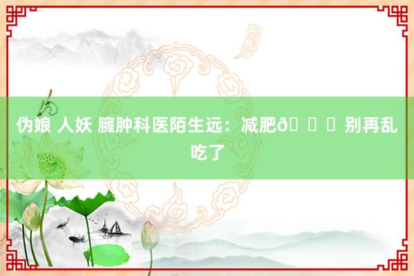 伪娘 人妖 臃肿科医陌生远:减肥💊别再乱吃了