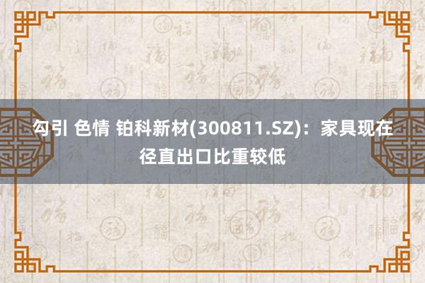 勾引 色情 铂科新材(300811.SZ)：家具现在径直出口比重较低