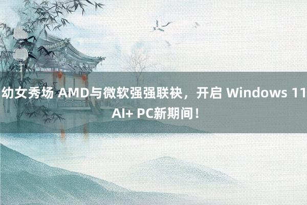 幼女秀场 AMD与微软强强联袂，开启 Windows 11 AI+ PC新期间！