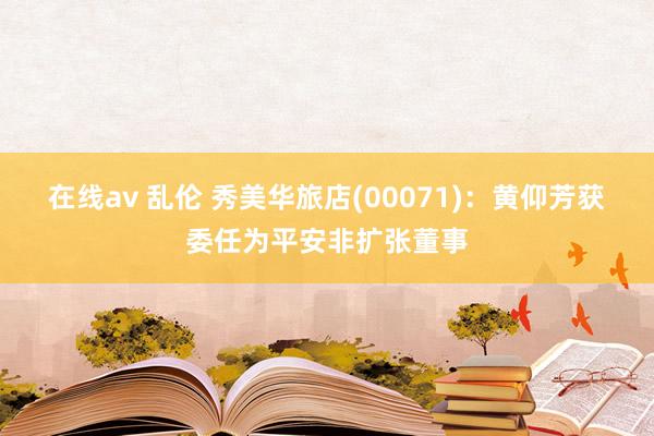在线av 乱伦 秀美华旅店(00071)：黄仰芳获委任为平安非扩张董事