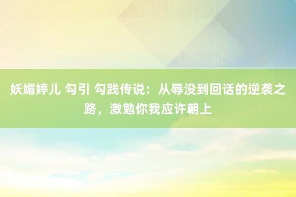 妖媚婷儿 勾引 勾践传说：从辱没到回话的逆袭之路，激勉你我应许朝上