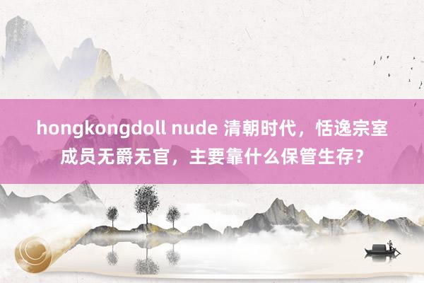 hongkongdoll nude 清朝时代，恬逸宗室成员无爵无官，主要靠什么保管生存？