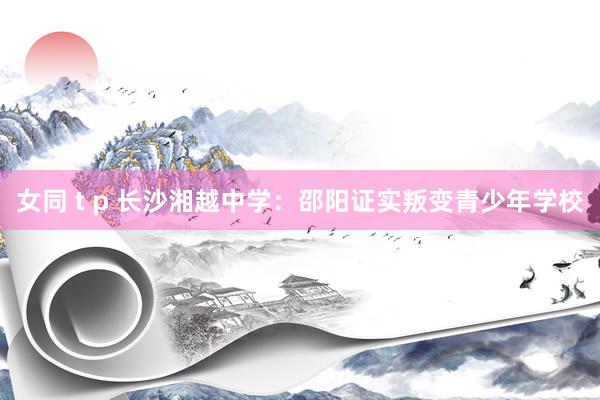 女同 t p 长沙湘越中学：邵阳证实叛变青少年学校