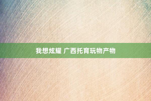 我想炫耀 广西托育玩物产物