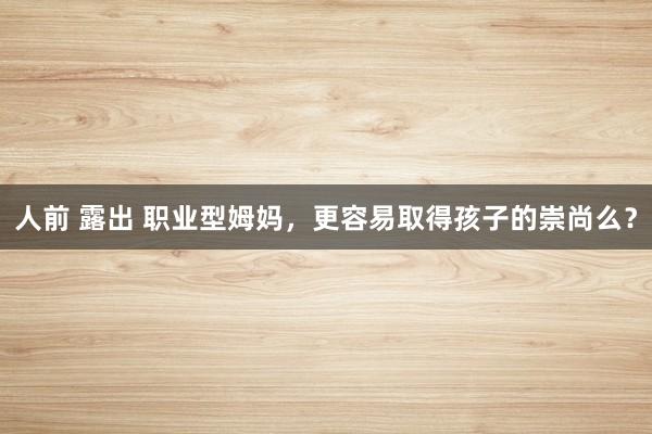 人前 露出 职业型姆妈，更容易取得孩子的崇尚么？