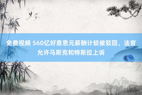 免费视频 560亿好意思元薪酬计较被驳回，法官允许马斯克和特斯拉上诉