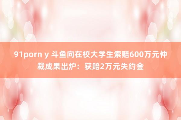 91porn y 斗鱼向在校大学生索赔600万元仲裁成果出炉：获赔2万元失约金