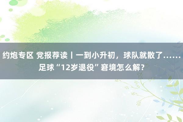 约炮专区 党报荐读丨一到小升初，球队就散了……足球“12岁退役”窘境怎么解？