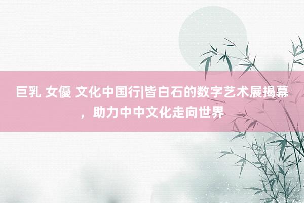 巨乳 女優 文化中国行|皆白石的数字艺术展揭幕，助力中中文化走向世界