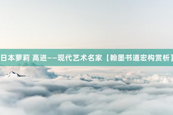 日本萝莉 高进——现代艺术名家【翰墨书道宏构赏析】