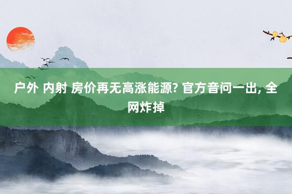 户外 内射 房价再无高涨能源? 官方音问一出， 全网炸掉